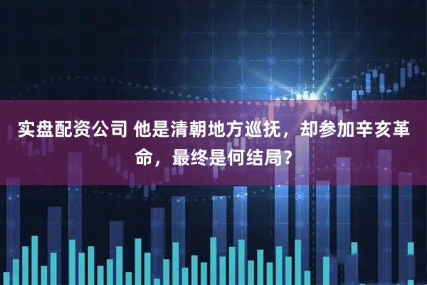 实盘配资公司 他是清朝地方巡抚，却参加辛亥革命，最终是何结局？