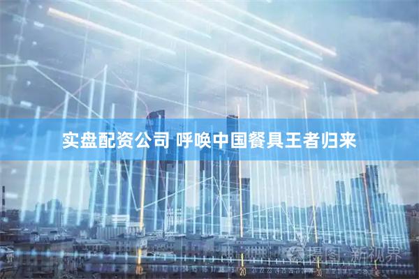 实盘配资公司 呼唤中国餐具王者归来