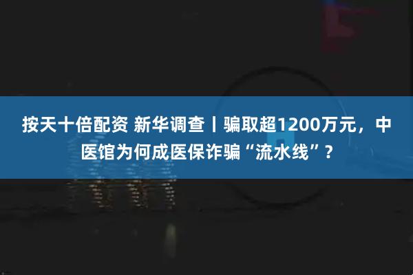 按天十倍配资 新华调查丨骗取超1200万元，中医馆为何成医保诈骗“流水线”？
