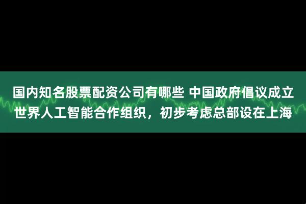 国内知名股票配资公司有哪些 中国政府倡议成立世界人工智能合作组织，初步考虑总部设在上海