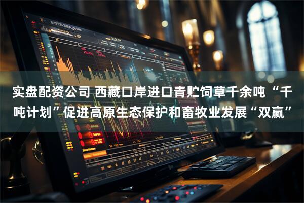 实盘配资公司 西藏口岸进口青贮饲草千余吨 “千吨计划”促进高原生态保护和畜牧业发展“双赢”