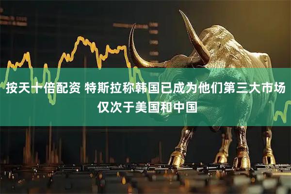 按天十倍配资 特斯拉称韩国已成为他们第三大市场 仅次于美国和中国