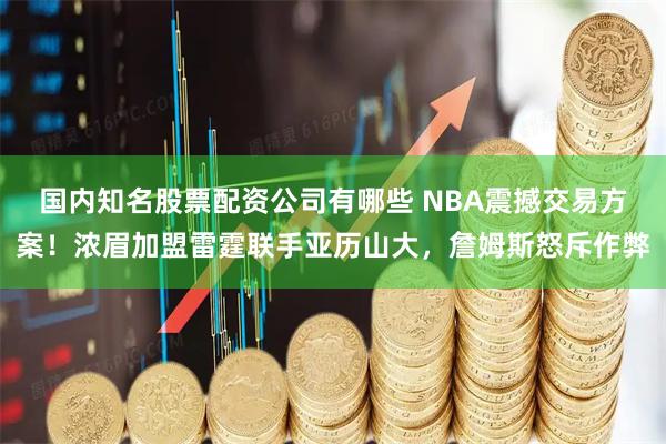国内知名股票配资公司有哪些 NBA震撼交易方案！浓眉加盟雷霆联手亚历山大，詹姆斯怒斥作弊