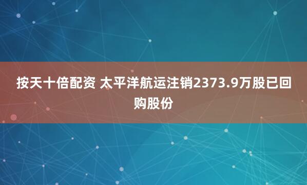 按天十倍配资 太平洋航运注销2373.9万股已回购股份