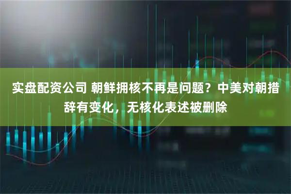 实盘配资公司 朝鲜拥核不再是问题？中美对朝措辞有变化，无核化表述被删除