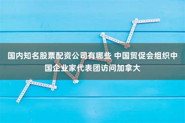 国内知名股票配资公司有哪些 中国贸促会组织中国企业家代表团访问加拿大