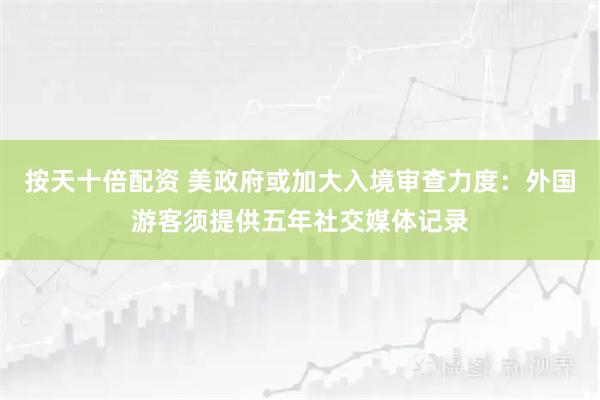 按天十倍配资 美政府或加大入境审查力度：外国游客须提供五年社交媒体记录