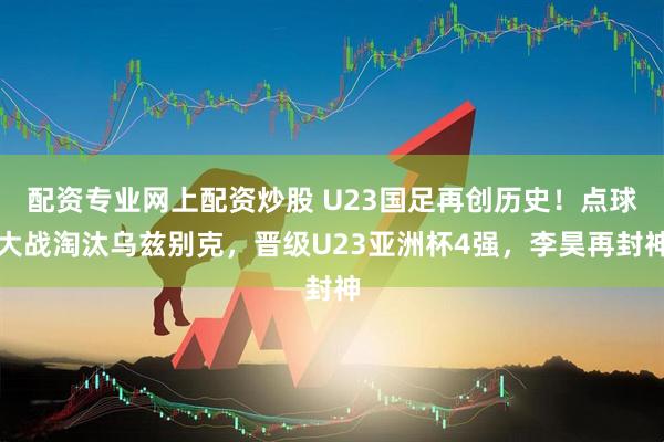 配资专业网上配资炒股 U23国足再创历史！点球大战淘汰乌兹别克，晋级U23亚洲杯4强，李昊再封神