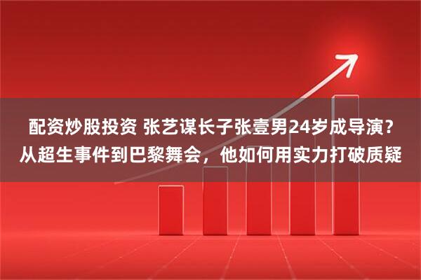 配资炒股投资 张艺谋长子张壹男24岁成导演？从超生事件到巴黎舞会，他如何用实力打破质疑
