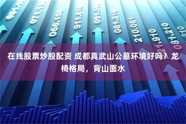 在线股票炒股配资 成都真武山公墓环境好吗？龙椅格局，背山面水