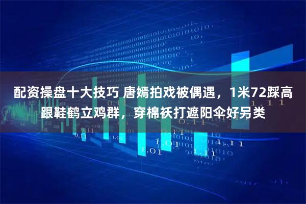 配资操盘十大技巧 唐嫣拍戏被偶遇，1米72踩高跟鞋鹤立鸡群，穿棉袄打遮阳伞好另类