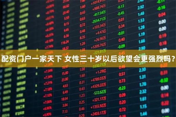 配资门户一家天下 女性三十岁以后欲望会更强烈吗？