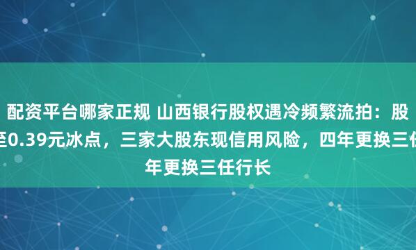 配资平台哪家正规 山西银行股权遇冷频繁流拍：股价跌至0.39元冰点，三家大股东现信用风险，四年更换三任行长