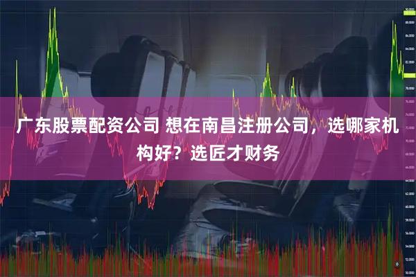 广东股票配资公司 想在南昌注册公司，选哪家机构好？选匠才财务