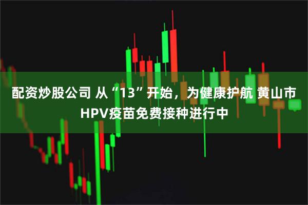 配资炒股公司 从“13”开始，为健康护航 黄山市HPV疫苗免费接种进行中