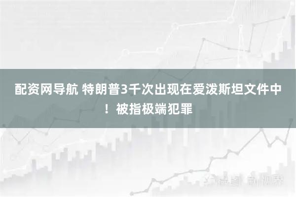 配资网导航 特朗普3千次出现在爱泼斯坦文件中！被指极端犯罪