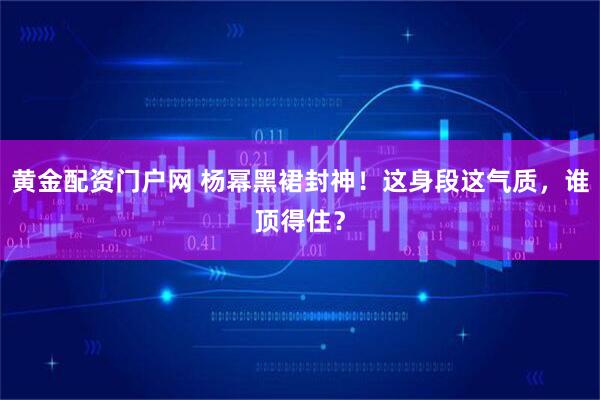 黄金配资门户网 杨幂黑裙封神！这身段这气质，谁顶得住？