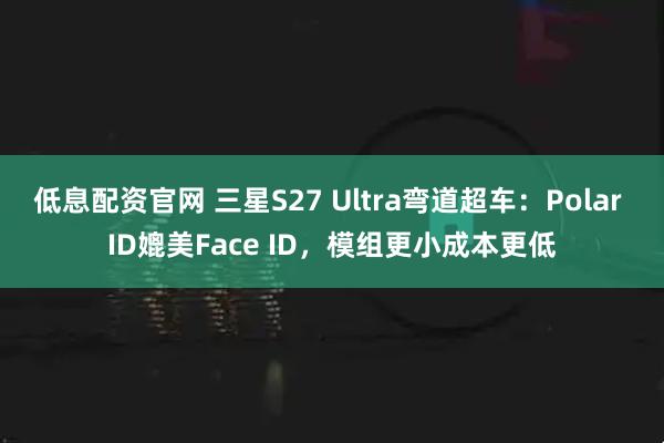 低息配资官网 三星S27 Ultra弯道超车：Polar ID媲美Face ID，模组更小成本更低