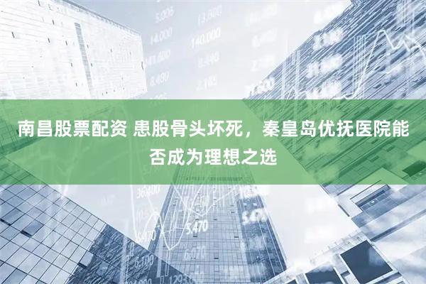 南昌股票配资 患股骨头坏死，秦皇岛优抚医院能否成为理想之选