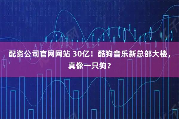 配资公司官网网站 30亿！酷狗音乐新总部大楼，真像一只狗？