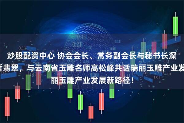 炒股配资中心 协会会长、常务副会长与秘书长深入走访蓝哲翡翠,与云南省玉雕名师高松峰共话瑞丽玉雕产业发展新路径!