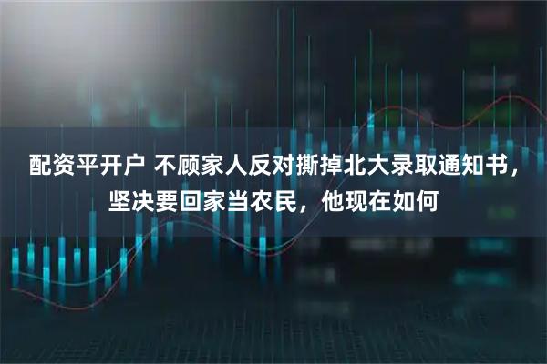 配资平开户 不顾家人反对撕掉北大录取通知书，坚决要回家当农民，他现在如何