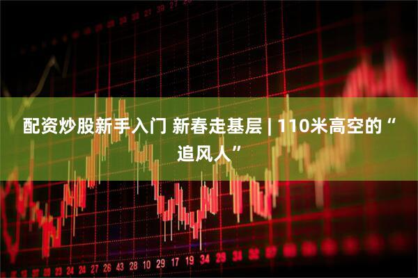 配资炒股新手入门 新春走基层 | 110米高空的“追风人”