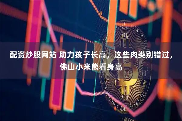配资炒股网站 助力孩子长高,这些肉类别错过,佛山小米熊看身高