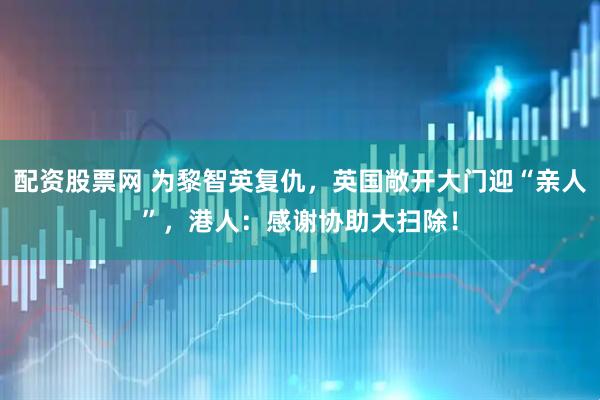 配资股票网 为黎智英复仇，英国敞开大门迎“亲人”，港人：感谢协助大扫除！