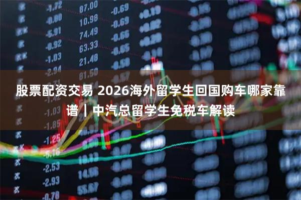 股票配资交易 2026海外留学生回国购车哪家靠谱｜中汽总留学生免税车解读
