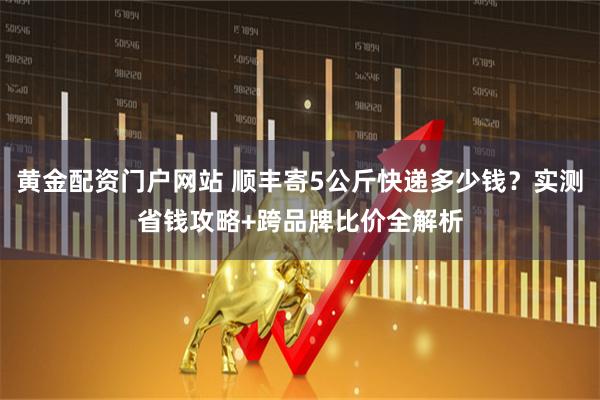 黄金配资门户网站 顺丰寄5公斤快递多少钱？实测省钱攻略+跨品牌比价全解析