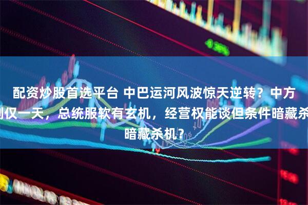 配资炒股首选平台 中巴运河风波惊天逆转？中方反制仅一天，总统服软有玄机，经营权能谈但条件暗藏杀机？