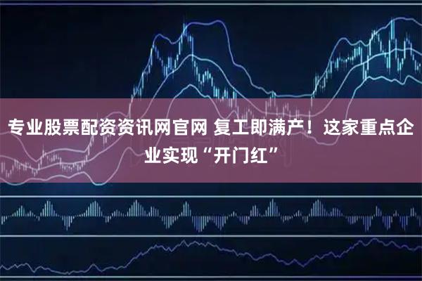 专业股票配资资讯网官网 复工即满产！这家重点企业实现“开门红”