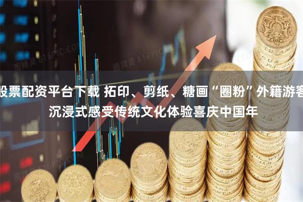 股票配资平台下载 拓印、剪纸、糖画“圈粉”外籍游客 沉浸式感受传统文化体验喜庆中国年