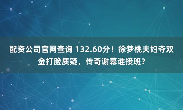 配资公司官网查询 132.60分！徐梦桃夫妇夺双金打脸质疑，传奇谢幕谁接班？
