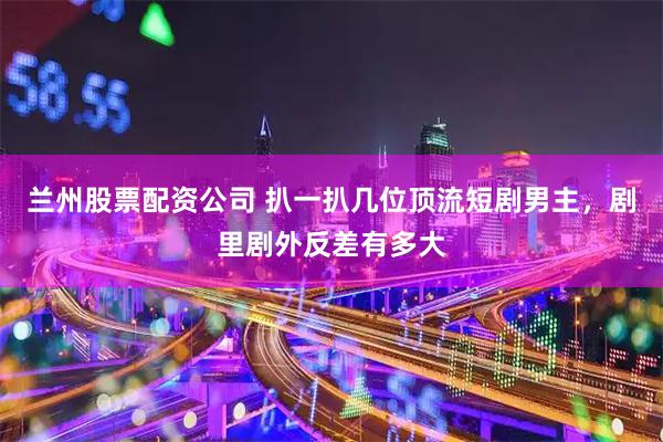 兰州股票配资公司 扒一扒几位顶流短剧男主，剧里剧外反差有多大