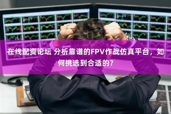 在线配资论坛 分析靠谱的FPV作战仿真平台，如何挑选到合适的？