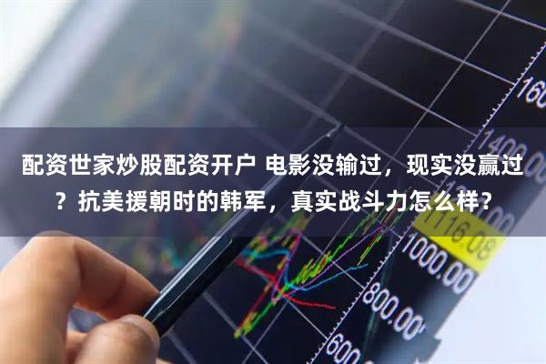 配资世家炒股配资开户 电影没输过，现实没赢过？抗美援朝时的韩军，真实战斗力怎么样？