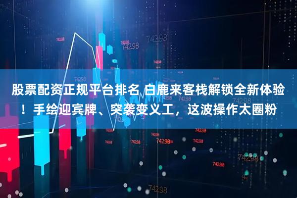 股票配资正规平台排名 白鹿来客栈解锁全新体验！手绘迎宾牌、突袭变义工，这波操作太圈粉