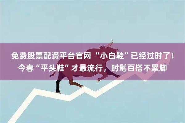 免费股票配资平台官网 “小白鞋”已经过时了！今春“平头鞋”才最流行，时髦百搭不累脚