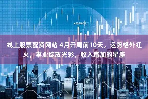 线上股票配资网站 4月开局前10天，运势格外红火，事业绽放光彩，收入增加的星座
