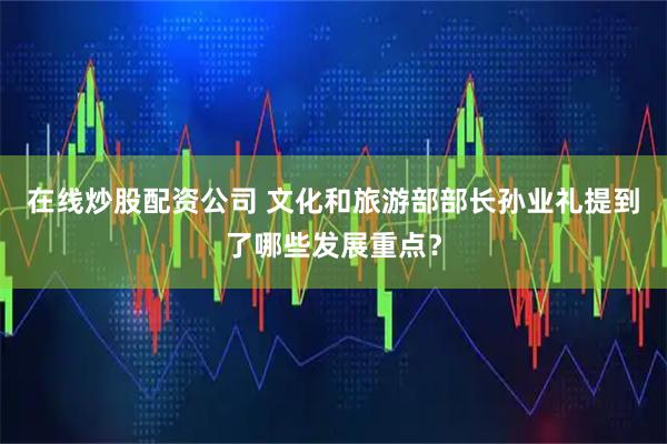 在线炒股配资公司 文化和旅游部部长孙业礼提到了哪些发展重点？