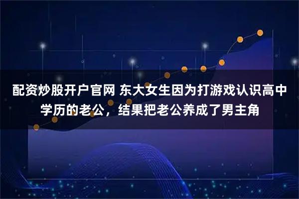 配资炒股开户官网 东大女生因为打游戏认识高中学历的老公，结果把老公养成了男主角