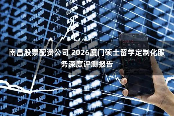 南昌股票配资公司 2026厦门硕士留学定制化服务深度评测报告