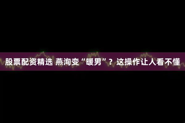 股票配资精选 燕洵变“暖男”？这操作让人看不懂