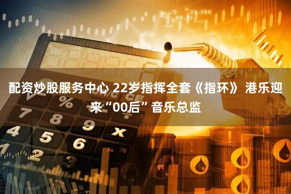 配资炒股服务中心 22岁指挥全套《指环》 港乐迎来“00后”音乐总监