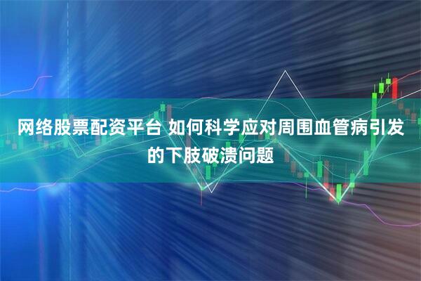 网络股票配资平台 如何科学应对周围血管病引发的下肢破溃问题