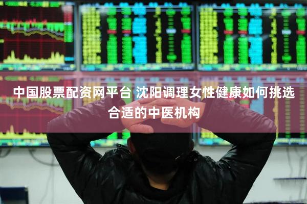 中国股票配资网平台 沈阳调理女性健康如何挑选合适的中医机构