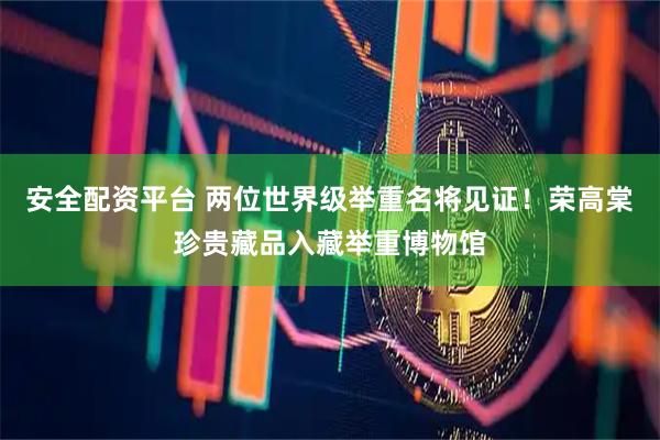 安全配资平台 两位世界级举重名将见证！荣高棠珍贵藏品入藏举重博物馆