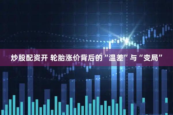 炒股配资开 轮胎涨价背后的“温差”与“变局”